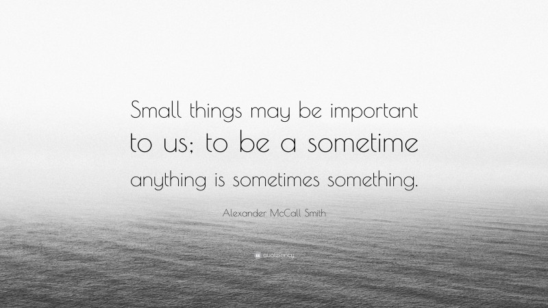 Alexander McCall Smith Quote: “Small things may be important to us; to be a sometime anything is sometimes something.”