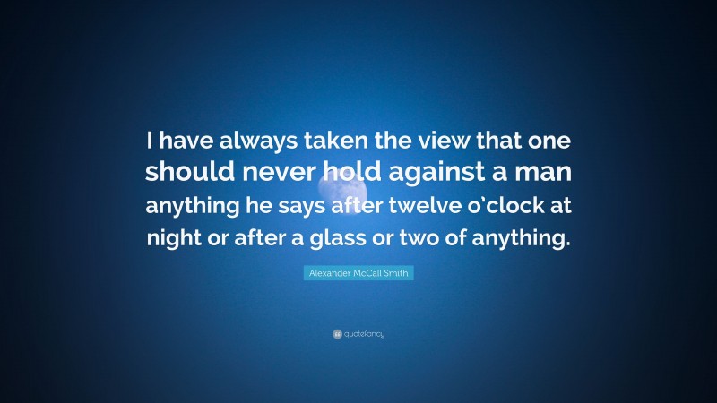 Alexander McCall Smith Quote: “I have always taken the view that one should never hold against a man anything he says after twelve o’clock at night or after a glass or two of anything.”