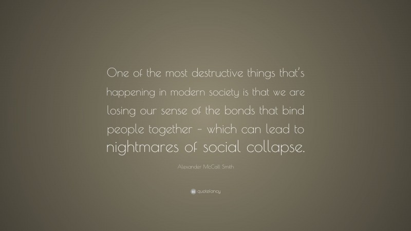 Alexander McCall Smith Quote: “One of the most destructive things that’s happening in modern society is that we are losing our sense of the bonds that bind people together – which can lead to nightmares of social collapse.”