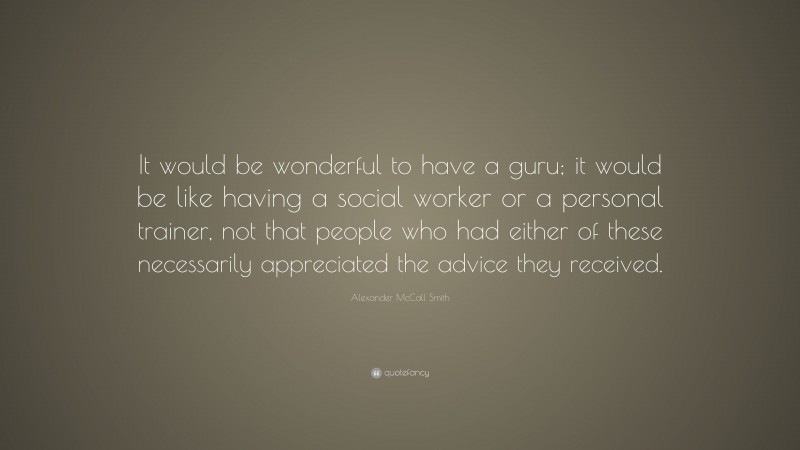 Alexander McCall Smith Quote: “It would be wonderful to have a guru; it would be like having a social worker or a personal trainer, not that people who had either of these necessarily appreciated the advice they received.”