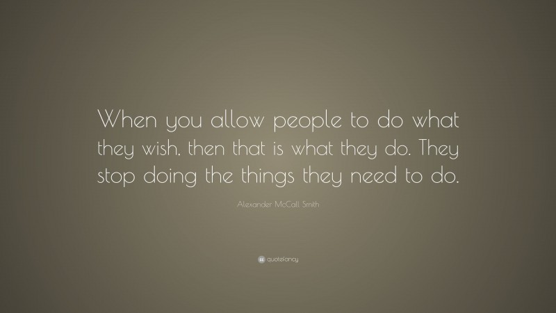 Alexander McCall Smith Quote: “When you allow people to do what they wish, then that is what they do. They stop doing the things they need to do.”