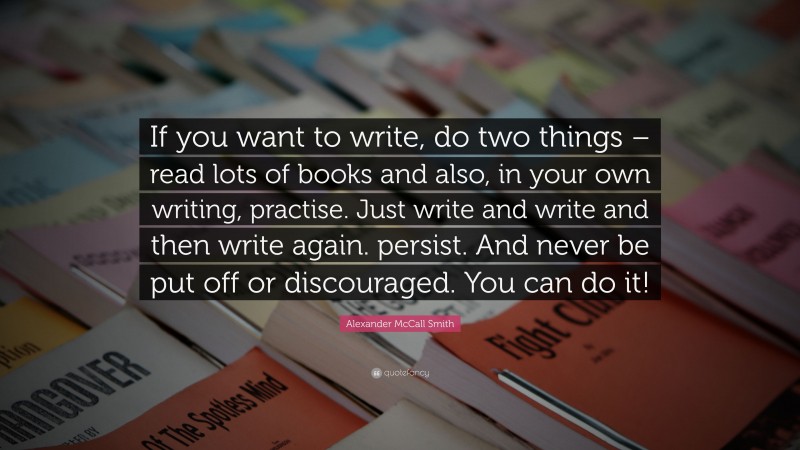 Alexander McCall Smith Quote: “If you want to write, do two things – read lots of books and also, in your own writing, practise. Just write and write and then write again. persist. And never be put off or discouraged. You can do it!”