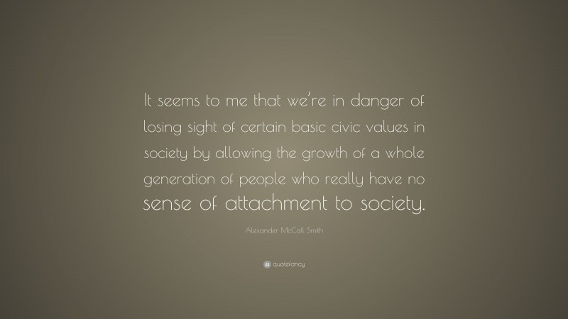 Alexander McCall Smith Quote: “It seems to me that we’re in danger of losing sight of certain basic civic values in society by allowing the growth of a whole generation of people who really have no sense of attachment to society.”