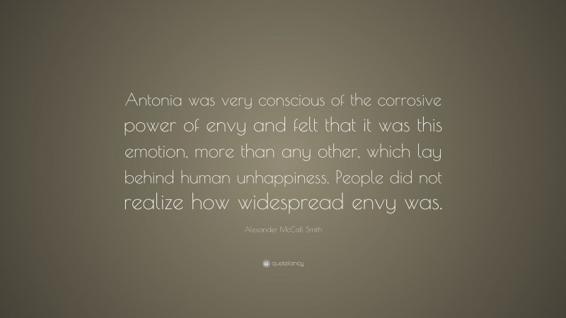 Alexander McCall Smith Quote: “Antonia was very conscious of the corrosive power of envy and felt that it was this emotion, more than any other, which lay behind human unhappiness. People did not realize how widespread envy was.”