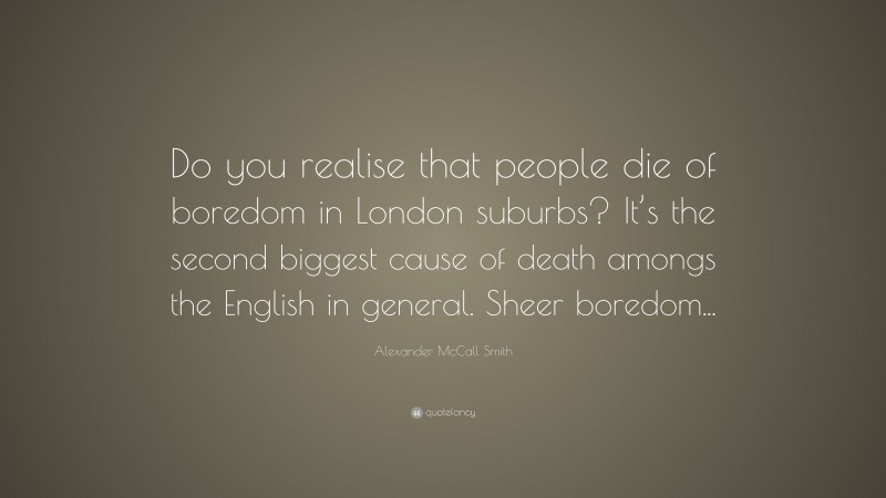 Alexander McCall Smith Quote: “Do you realise that people die of boredom in London suburbs? It’s the second biggest cause of death amongs the English in general. Sheer boredom...”