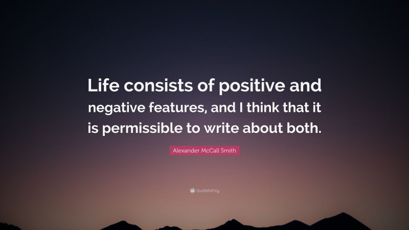 Alexander McCall Smith Quote: “Life consists of positive and negative features, and I think that it is permissible to write about both.”