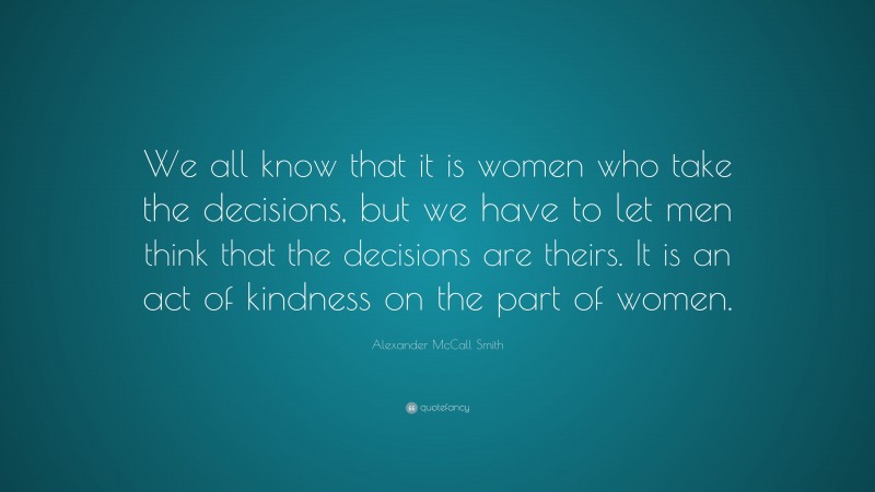 Alexander McCall Smith Quote: “We all know that it is women who take the decisions, but we have to let men think that the decisions are theirs. It is an act of kindness on the part of women.”