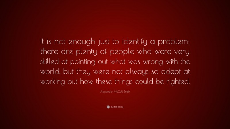 Alexander McCall Smith Quote: “It is not enough just to identify a problem; there are plenty of people who were very skilled at pointing out what was wrong with the world, but they were not always so adept at working out how these things could be righted.”