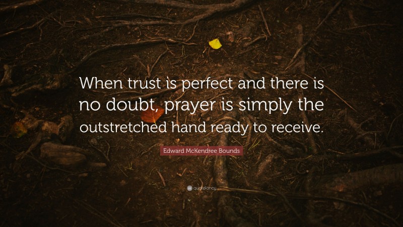 Edward McKendree Bounds Quote: “When trust is perfect and there is no doubt, prayer is simply the outstretched hand ready to receive.”