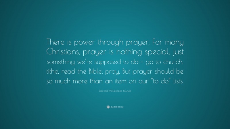 Edward McKendree Bounds Quote: “There is power through prayer. For many Christians, prayer is nothing special, just something we’re supposed to do – go to church, tithe, read the Bible, pray. But prayer should be so much more than an item on our “to do” lists.”