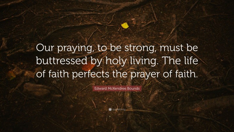 Edward McKendree Bounds Quote: “Our praying, to be strong, must be buttressed by holy living. The life of faith perfects the prayer of faith.”