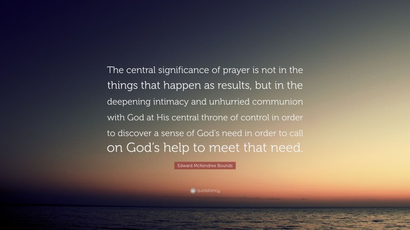 Edward McKendree Bounds Quote: “The central significance of prayer is not in the things that happen as results, but in the deepening intimacy and unhurried communion with God at His central throne of control in order to discover a sense of God’s need in order to call on God’s help to meet that need.”