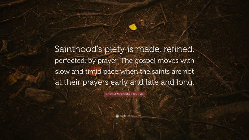 Edward McKendree Bounds Quote: “Sainthood’s piety is made, refined, perfected, by prayer. The gospel moves with slow and timid pace when the saints are not at their prayers early and late and long.”