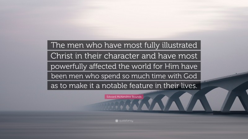 Edward McKendree Bounds Quote: “The men who have most fully illustrated Christ in their character and have most powerfully affected the world for Him have been men who spend so much time with God as to make it a notable feature in their lives.”
