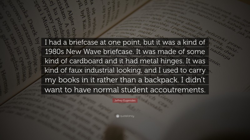 Jeffrey Eugenides Quote: “I had a briefcase at one point, but it was a kind of 1980s New Wave briefcase. It was made of some kind of cardboard and it had metal hinges. It was kind of faux industrial looking, and I used to carry my books in it rather than a backpack. I didn’t want to have normal student accoutrements.”