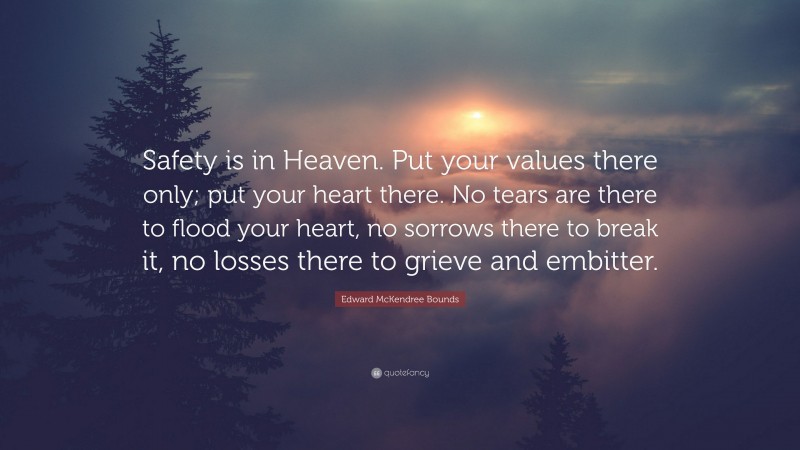 Edward McKendree Bounds Quote: “Safety is in Heaven. Put your values there only; put your heart there. No tears are there to flood your heart, no sorrows there to break it, no losses there to grieve and embitter.”