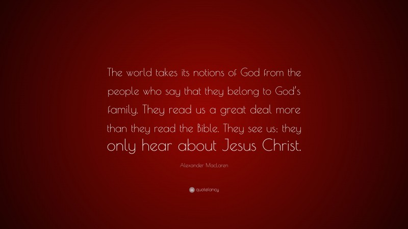 Alexander MacLaren Quote: “The world takes its notions of God from the people who say that they belong to God’s family. They read us a great deal more than they read the Bible. They see us; they only hear about Jesus Christ.”