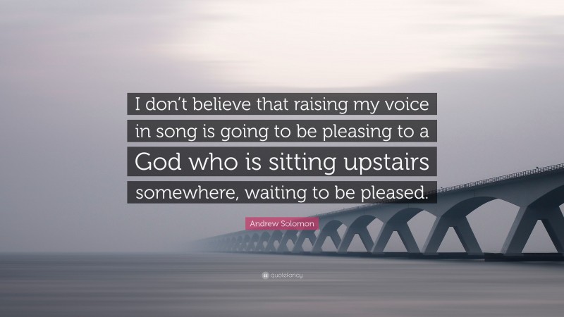 Andrew Solomon Quote: “I don’t believe that raising my voice in song is going to be pleasing to a God who is sitting upstairs somewhere, waiting to be pleased.”
