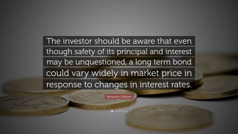 Benjamin Graham Quote: “The investor should be aware that even though safety of its principal and interest may be unquestioned, a long term bond could vary widely in market price in response to changes in interest rates.”