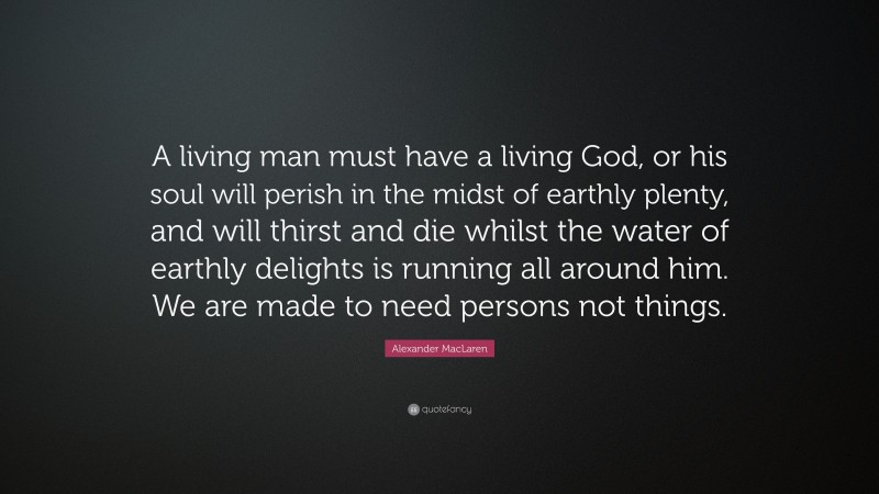 Alexander MacLaren Quote: “A living man must have a living God, or his soul will perish in the midst of earthly plenty, and will thirst and die whilst the water of earthly delights is running all around him. We are made to need persons not things.”