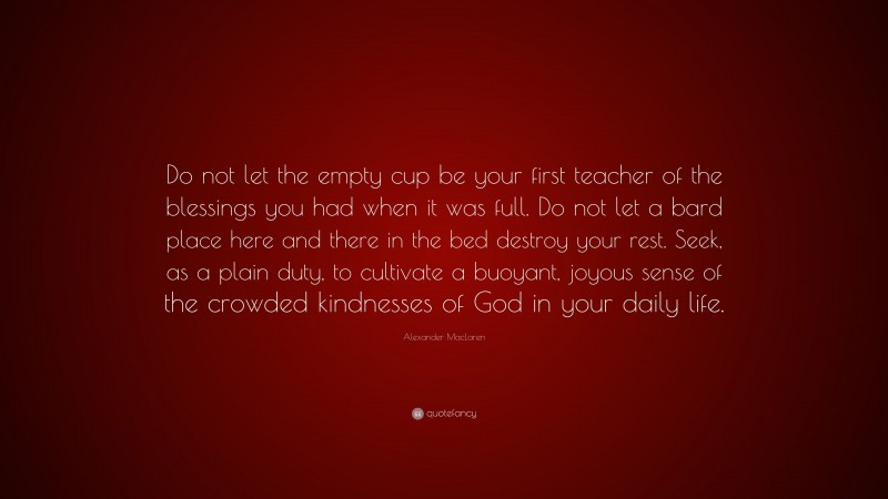 Alexander MacLaren Quote: “Do not let the empty cup be your first teacher of the blessings you had when it was full. Do not let a bard place here and there in the bed destroy your rest. Seek, as a plain duty, to cultivate a buoyant, joyous sense of the crowded kindnesses of God in your daily life.”
