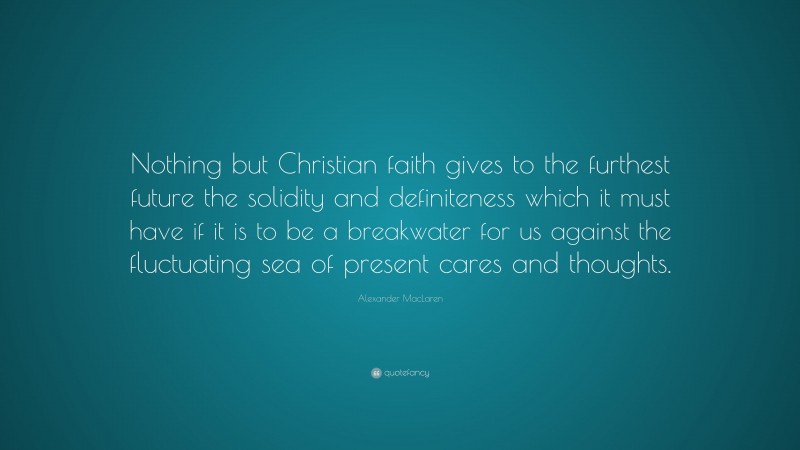 Alexander MacLaren Quote: “Nothing but Christian faith gives to the furthest future the solidity and definiteness which it must have if it is to be a breakwater for us against the fluctuating sea of present cares and thoughts.”