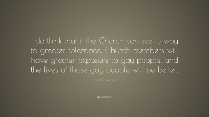 Andrew Solomon Quote: “I do think that if the Church can see its way to greater tolerance, Church members will have greater exposure to gay people, and the lives of those gay people will be better.”