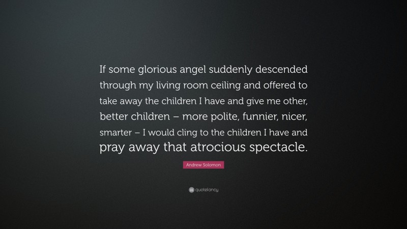 Andrew Solomon Quote: “If some glorious angel suddenly descended through my living room ceiling and offered to take away the children I have and give me other, better children – more polite, funnier, nicer, smarter – I would cling to the children I have and pray away that atrocious spectacle.”