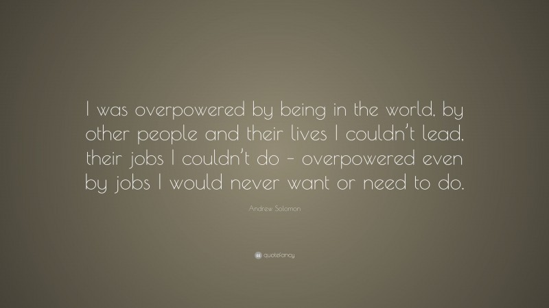 Andrew Solomon Quote: “I was overpowered by being in the world, by other people and their lives I couldn’t lead, their jobs I couldn’t do – overpowered even by jobs I would never want or need to do.”