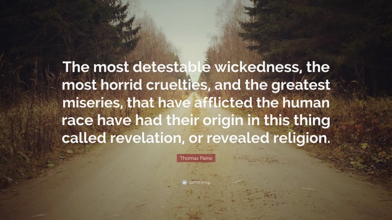 Thomas Paine Quote: “The most detestable wickedness, the most horrid cruelties, and the greatest miseries, that have afflicted the human race have had their origin in this thing called revelation, or revealed religion.”