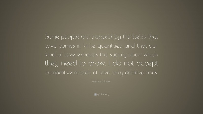 Andrew Solomon Quote: “Some people are trapped by the belief that love comes in finite quantities, and that our kind of love exhausts the supply upon which they need to draw. I do not accept competitive models of love, only additive ones.”