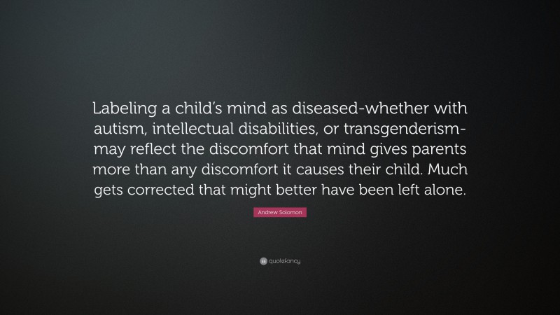 Andrew Solomon Quote: “Labeling a child’s mind as diseased-whether with autism, intellectual disabilities, or transgenderism-may reflect the discomfort that mind gives parents more than any discomfort it causes their child. Much gets corrected that might better have been left alone.”