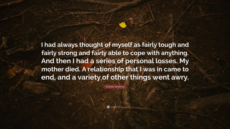 Andrew Solomon Quote: “I had always thought of myself as fairly tough and fairly strong and fairly able to cope with anything. And then I had a series of personal losses. My mother died. A relationship that I was in came to end, and a variety of other things went awry.”