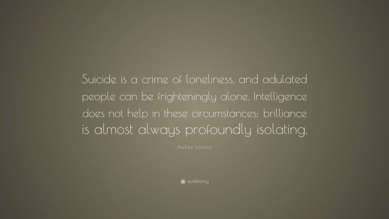 Andrew Solomon Quote: “Suicide is a crime of loneliness, and adulated people can be frighteningly alone. Intelligence does not help in these circumstances; brilliance is almost always profoundly isolating.”