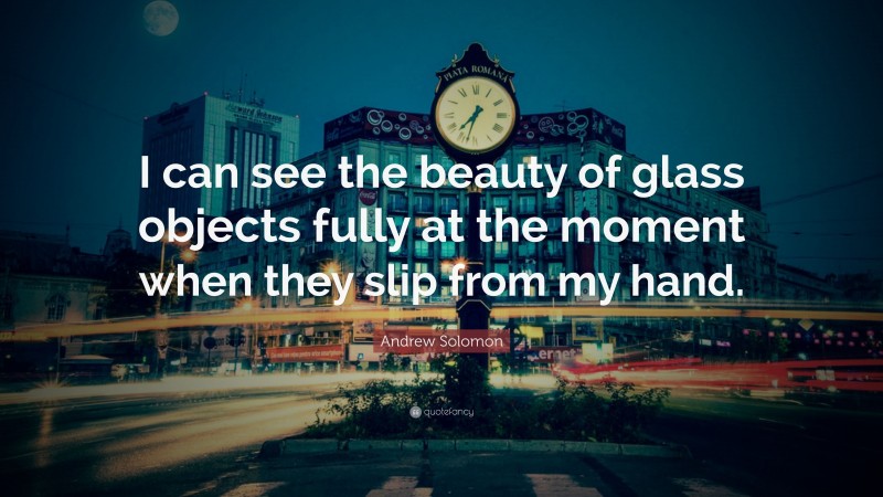 Andrew Solomon Quote: “I can see the beauty of glass objects fully at the moment when they slip from my hand.”
