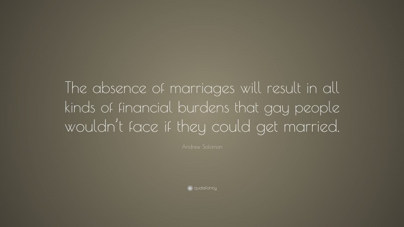 Andrew Solomon Quote: “The absence of marriages will result in all kinds of financial burdens that gay people wouldn’t face if they could get married.”