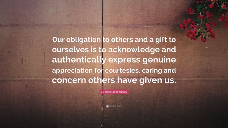 Michael Josephson Quote: “Our obligation to others and a gift to ourselves is to acknowledge and authentically express genuine appreciation for courtesies, caring and concern others have given us.”