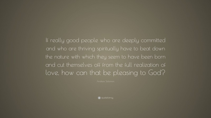 Andrew Solomon Quote: “If really good people who are deeply committed and who are thriving spiritually have to beat down the nature with which they seem to have been born and cut themselves off from the full realization of love, how can that be pleasing to God?”