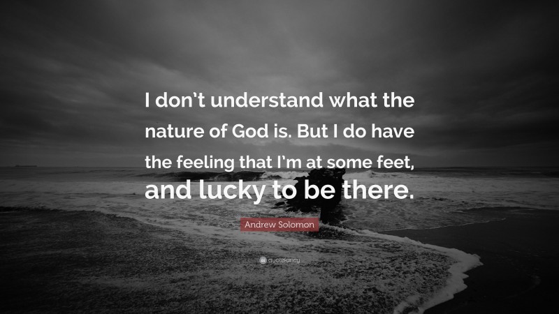 Andrew Solomon Quote: “I don’t understand what the nature of God is. But I do have the feeling that I’m at some feet, and lucky to be there.”
