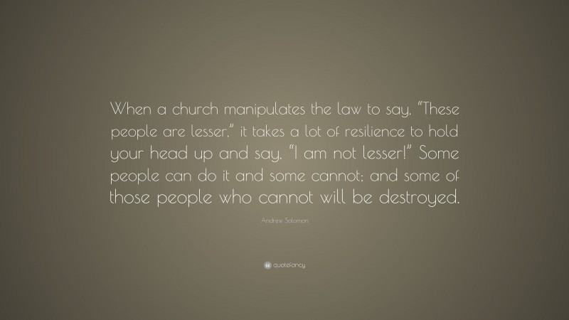 Andrew Solomon Quote: “When a church manipulates the law to say, “These people are lesser,” it takes a lot of resilience to hold your head up and say, “I am not lesser!” Some people can do it and some cannot; and some of those people who cannot will be destroyed.”