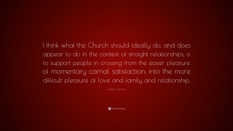 Andrew Solomon Quote: “I think what the Church should ideally do, and does appear to do in the context of straight relationships, is to support people in crossing from the easier pleasure of momentary carnal satisfaction, into the more difficult pleasure of love and family and relationship.”
