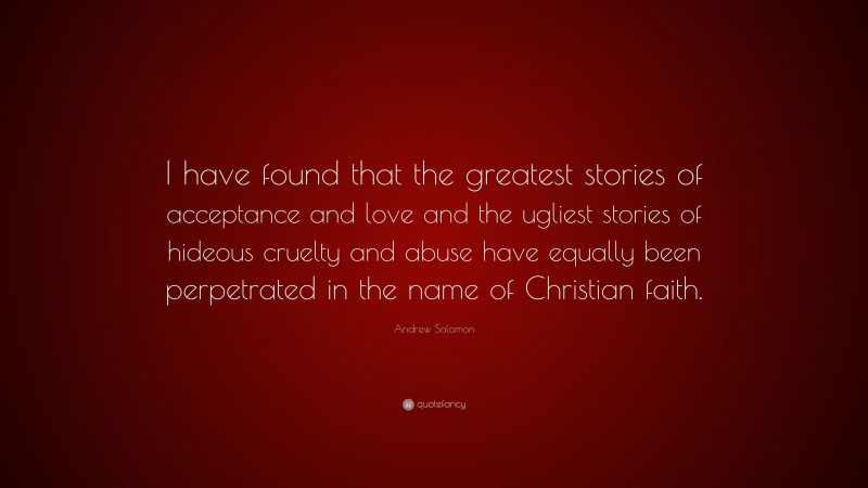 Andrew Solomon Quote: “I have found that the greatest stories of acceptance and love and the ugliest stories of hideous cruelty and abuse have equally been perpetrated in the name of Christian faith.”