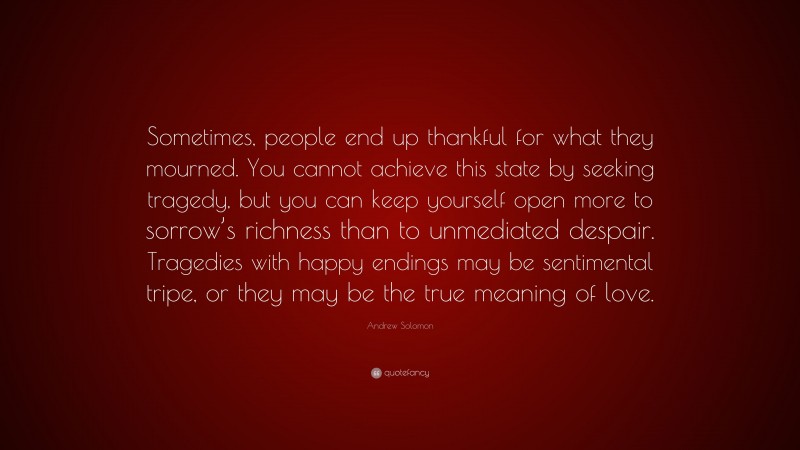 Andrew Solomon Quote: “Sometimes, people end up thankful for what they mourned. You cannot achieve this state by seeking tragedy, but you can keep yourself open more to sorrow’s richness than to unmediated despair. Tragedies with happy endings may be sentimental tripe, or they may be the true meaning of love.”