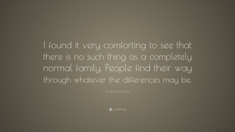 Andrew Solomon Quote: “I found it very comforting to see that there is no such thing as a completely normal family. People find their way through whatever the differences may be.”