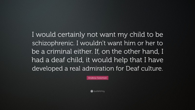 Andrew Solomon Quote: “I would certainly not want my child to be schizophrenic. I wouldn’t want him or her to be a criminal either. If, on the other hand, I had a deaf child, it would help that I have developed a real admiration for Deaf culture.”