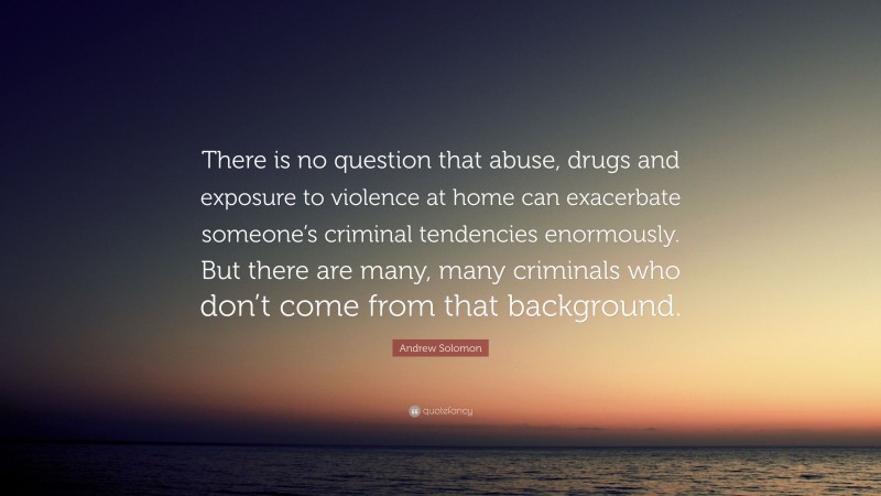 Andrew Solomon Quote: “There is no question that abuse, drugs and exposure to violence at home can exacerbate someone’s criminal tendencies enormously. But there are many, many criminals who don’t come from that background.”