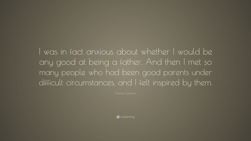 Andrew Solomon Quote: “I was in fact anxious about whether I would be any good at being a father. And then I met so many people who had been good parents under difficult circumstances, and I felt inspired by them.”
