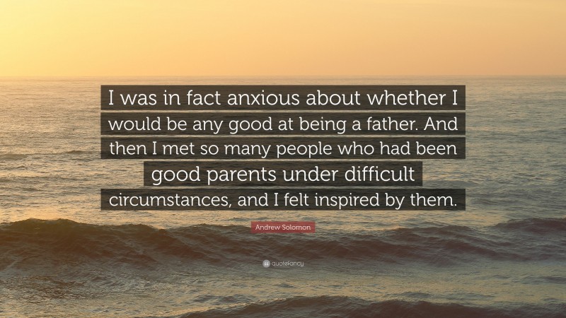 Andrew Solomon Quote: “I was in fact anxious about whether I would be any good at being a father. And then I met so many people who had been good parents under difficult circumstances, and I felt inspired by them.”