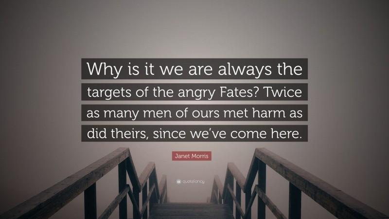 Janet Morris Quote: “Why is it we are always the targets of the angry Fates? Twice as many men of ours met harm as did theirs, since we’ve come here.”