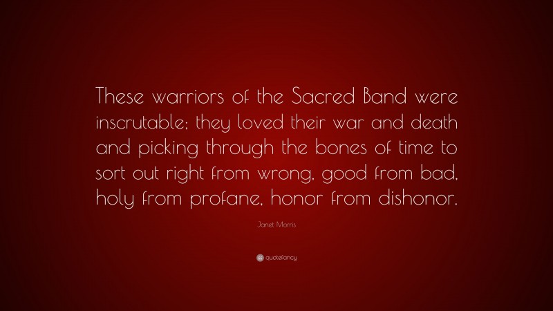 Janet Morris Quote: “These warriors of the Sacred Band were inscrutable; they loved their war and death and picking through the bones of time to sort out right from wrong, good from bad, holy from profane, honor from dishonor.”